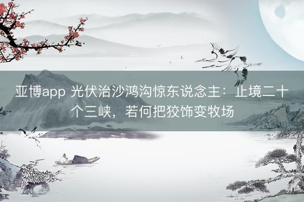 亚博app 光伏治沙鸿沟惊东说念主:止境二十个三峡,若何把狡饰变牧场