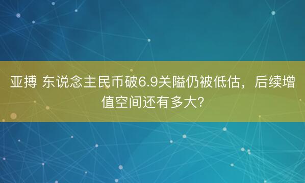 亚搏 东说念主民币破6.9关隘仍被低估,后续增值空间还有多大?