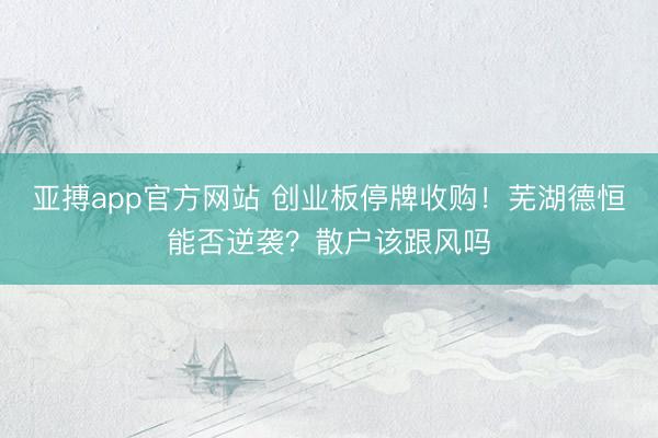 亚搏app官方网站 创业板停牌收购!芜湖德恒能否逆袭?散户该跟风吗