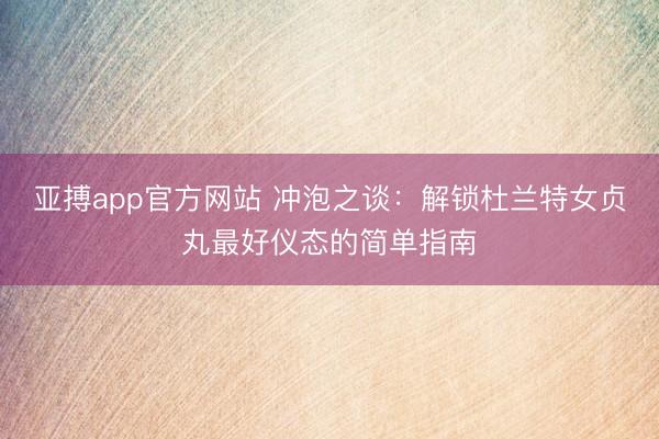 亚搏app官方网站 冲泡之谈:解锁杜兰特女贞丸最好仪态的简单指南