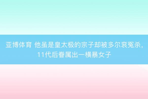 亚博体育 他虽是皇太极的宗子却被多尔衮冤杀，11代后眷属出一横暴女子