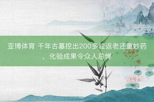 亚博体育 千年古墓挖出200多粒返老还童妙药，化验成果令众人忌惮