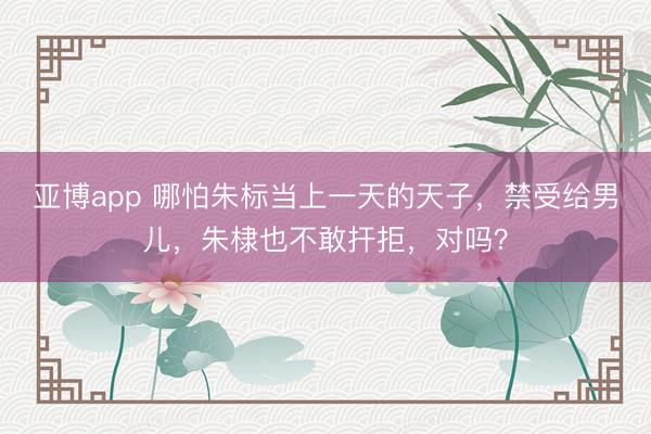 亚博app 哪怕朱标当上一天的天子，禁受给男儿，朱棣也不敢扞拒，对吗？