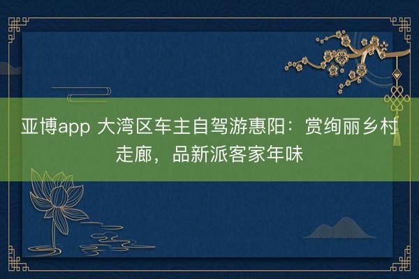 亚博app 大湾区车主自驾游惠阳：赏绚丽乡村走廊，品新派客家年味