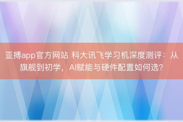 亚搏app官方网站 科大讯飞学习机深度测评:从旗舰到初学,AI赋能与硬件配置如何选?