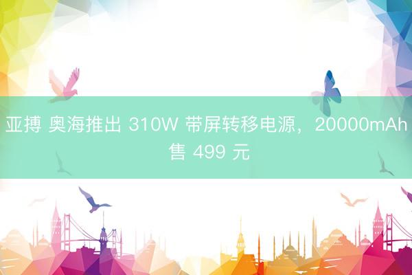 亚搏 奥海推出 310W 带屏转移电源，20000mAh 售 499 元