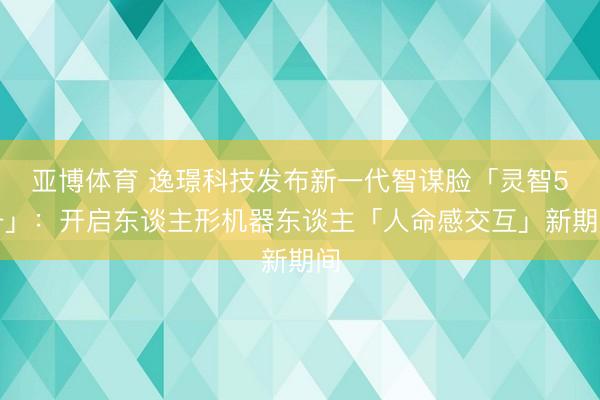 亚博体育 逸璟科技发布新一代智谋脸「灵智5号」:开启东谈主形机器东谈主「人命感交互」新期间