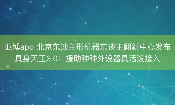 亚博app 北京东谈主形机器东谈主翻新中心发布具身天工3.0：援助种种外设器具活泼接入