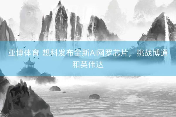 亚博体育 想科发布全新AI网罗芯片，挑战博通和英伟达