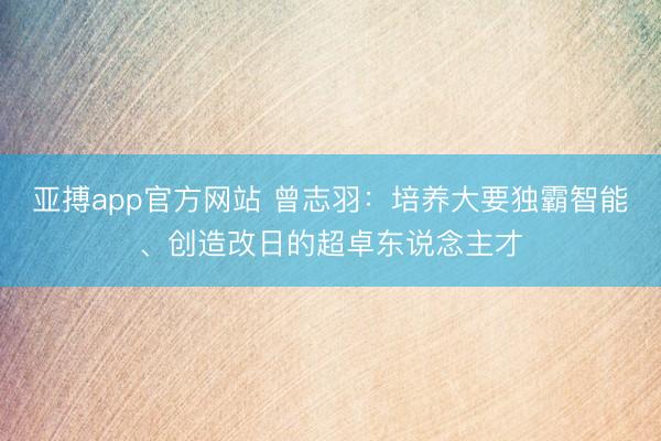 亚搏app官方网站 曾志羽:培养大要独霸智能、创造改日的超卓东说念主才