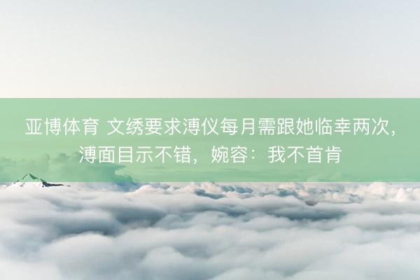 亚博体育 文绣要求溥仪每月需跟她临幸两次，溥面目示不错，婉容：我不首肯