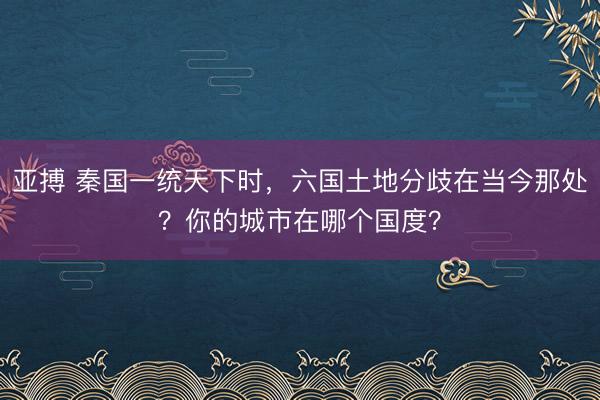 亚搏 秦国一统天下时,六国土地分歧在当今那处?你的城市在哪个国度?