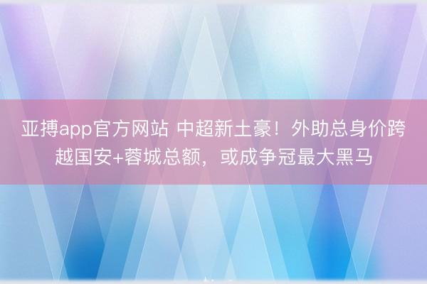 亚搏app官方网站 中超新土豪！外助总身价跨越国安+蓉城总额，或成争冠最大黑马