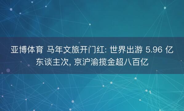 亚博体育 马年文旅开门红: 世界出游 5.96 亿东谈主次， 京沪渝揽金超八百亿