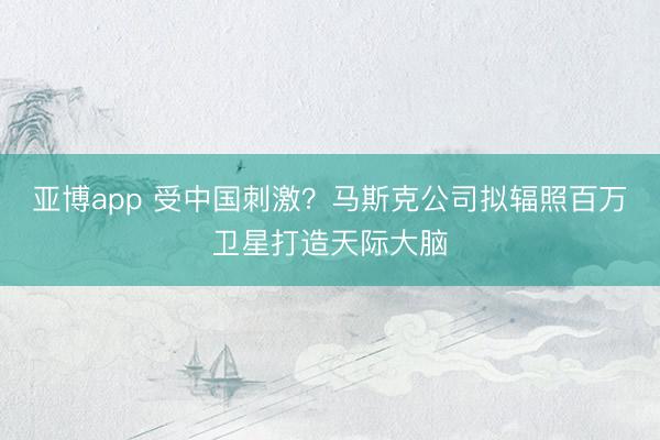 亚博app 受中国刺激?马斯克公司拟辐照百万卫星打造天际大脑