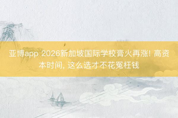 亚博app 2026新加坡国际学校膏火再涨! 高资本时间, 这么选才不花冤枉钱