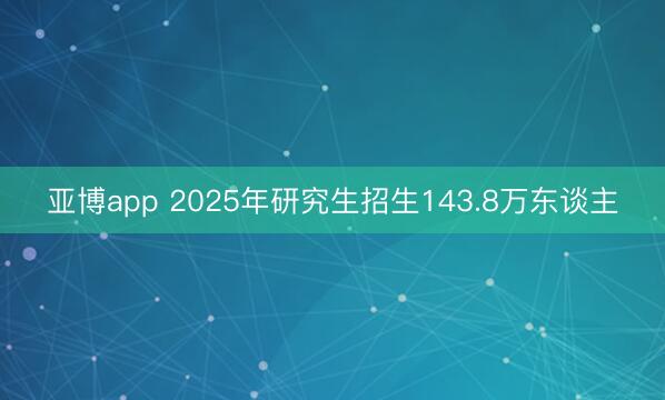 亚博app 2025年研究生招生143.8万东谈主