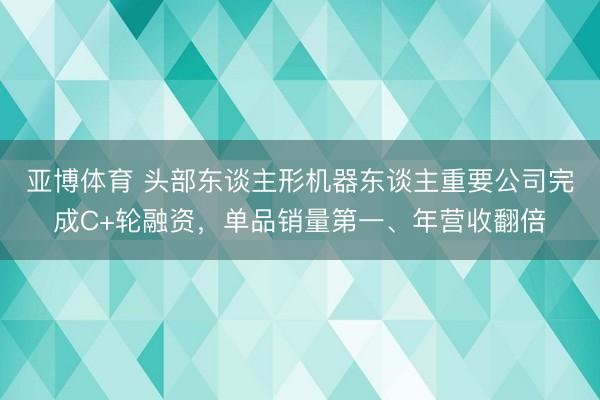 亚博体育 头部东谈主形机器东谈主重要公司完成C+轮融资，单品销量第一、年营收翻倍