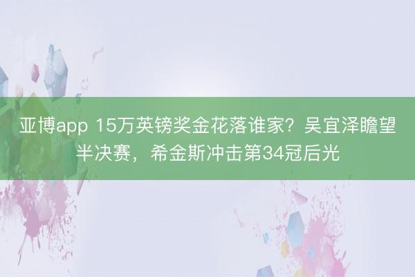 亚博app 15万英镑奖金花落谁家?吴宜泽瞻望半决赛,希金斯冲击第34冠后光