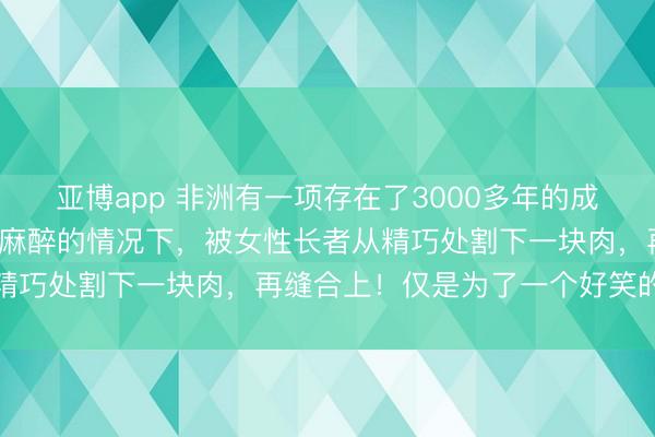 亚博app 非洲有一项存在了3000多年的成规！女孩5岁时，在莫得麻醉的情况下，被女性长者从精巧处割下一块肉，再缝合上！仅是为了一个好笑的意义