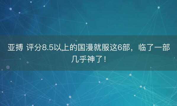亚搏 评分8.5以上的国漫就服这6部,临了一部几乎神了!