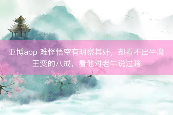 亚博app 难怪悟空有明察其奸，却看不出牛魔王变的八戒，看他对老牛说过啥