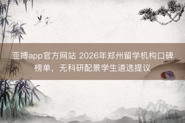 亚搏app官方网站 2026年郑州留学机构口碑榜单，无科研配景学生遴选提议
