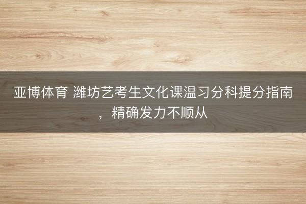 亚博体育 潍坊艺考生文化课温习分科提分指南，精确发力不顺从