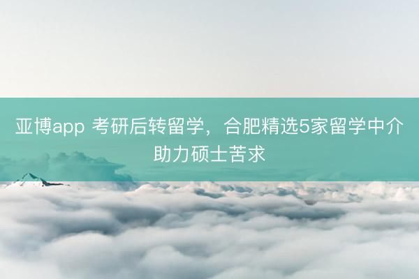 亚博app 考研后转留学，合肥精选5家留学中介助力硕士苦求