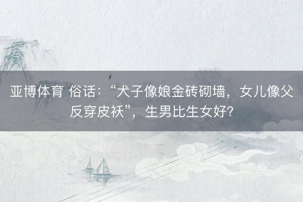 亚博体育 俗话：“犬子像娘金砖砌墙，女儿像父反穿皮袄”，生男比生女好？