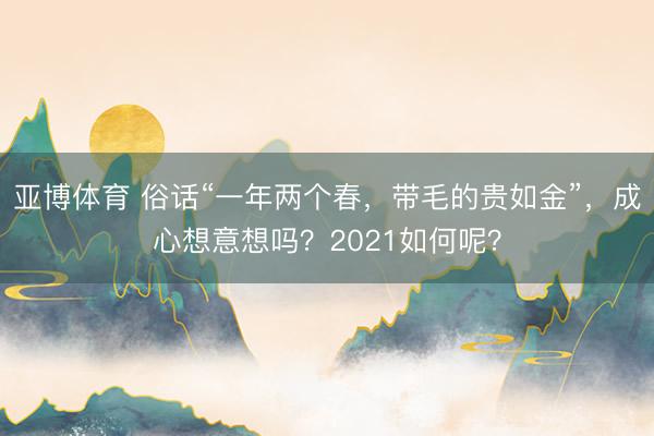亚博体育 俗话“一年两个春，带毛的贵如金”，成心想意想吗？2021如何呢？