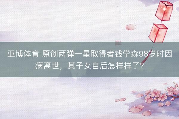 亚博体育 原创两弹一星取得者钱学森98岁时因病离世，其子女自后怎样样了？