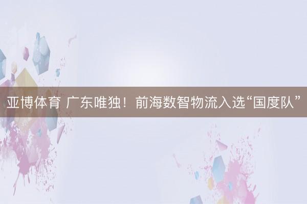 亚博体育 广东唯独！前海数智物流入选“国度队”