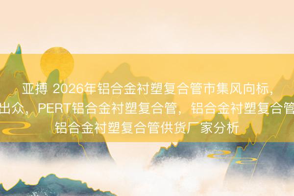 亚搏 2026年铝合金衬塑复合管市集风向标，这些厂家实力出众，PERT铝合金衬塑复合管，铝合金衬塑复合管供货厂家分析