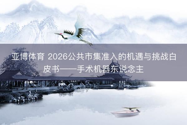 亚博体育 2026公共市集准入的机遇与挑战白皮书——手术机器东说念主