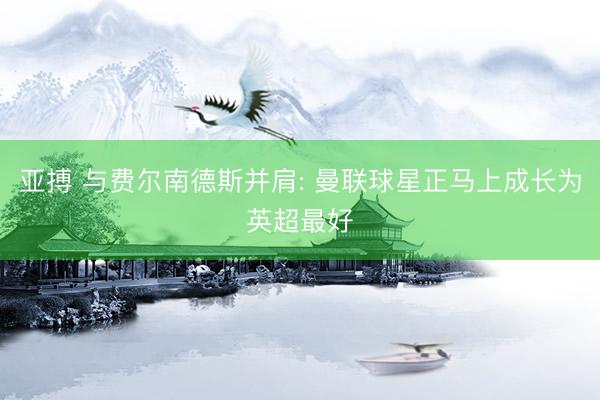 亚搏 与费尔南德斯并肩: 曼联球星正马上成长为英超最好